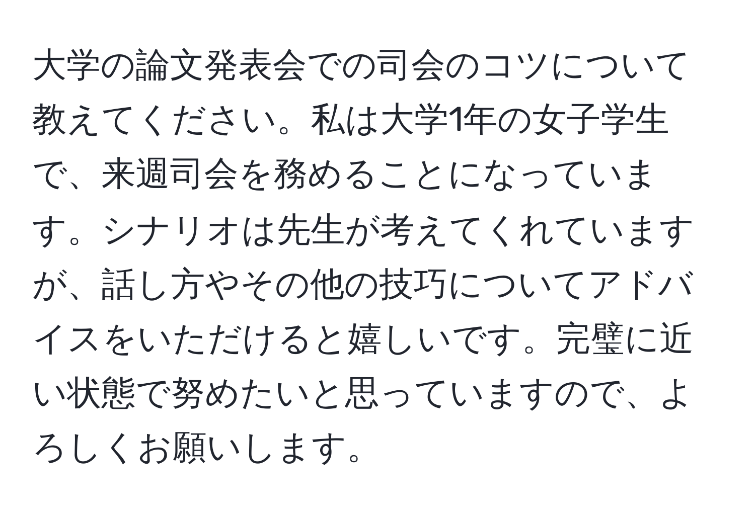 大学の論文発表会での司会のコツについて教えてください。私は大学1年の女子学生で、来週司会を務めることになっています。シナリオは先生が考えてくれていますが、話し方やその他の技巧についてアドバイスをいただけると嬉しいです。完璧に近い状態で努めたいと思っていますので、よろしくお願いします。