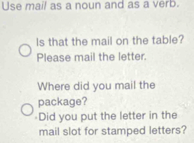 Use mail as a noun and as a verb. 
Is that the mail on the table? 
Please mail the letter. 
Where did you mail the 
package? 
≌Did you put the letter in the 
mail slot for stamped letters?