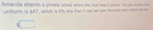 Amanda attends a private school where she must wear a uniorm. This yoar, the price of tie 
uniform is $47, which is 6% less than it cost last year. How much were uniforms lasly ye?