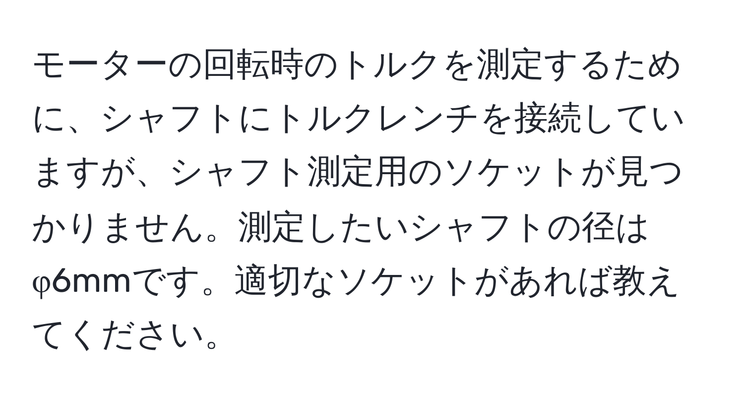 モーターの回転時のトルクを測定するために、シャフトにトルクレンチを接続していますが、シャフト測定用のソケットが見つかりません。測定したいシャフトの径はφ6mmです。適切なソケットがあれば教えてください。