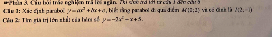 Phân 3. Câu hồi trăc nghiệm trã lời ngăn. Thí sinh trả lời từ câu 1 đến câu 6 
Câu 1: Xác định parabol y=ax^2+bx+c , biết rằng parabol đi qua điểm M(0;2) và có đỉnh là I(2;-1)
Câu 2: Tìm giá trị lớn nhất của hàm số y=-2x^2+x+5.