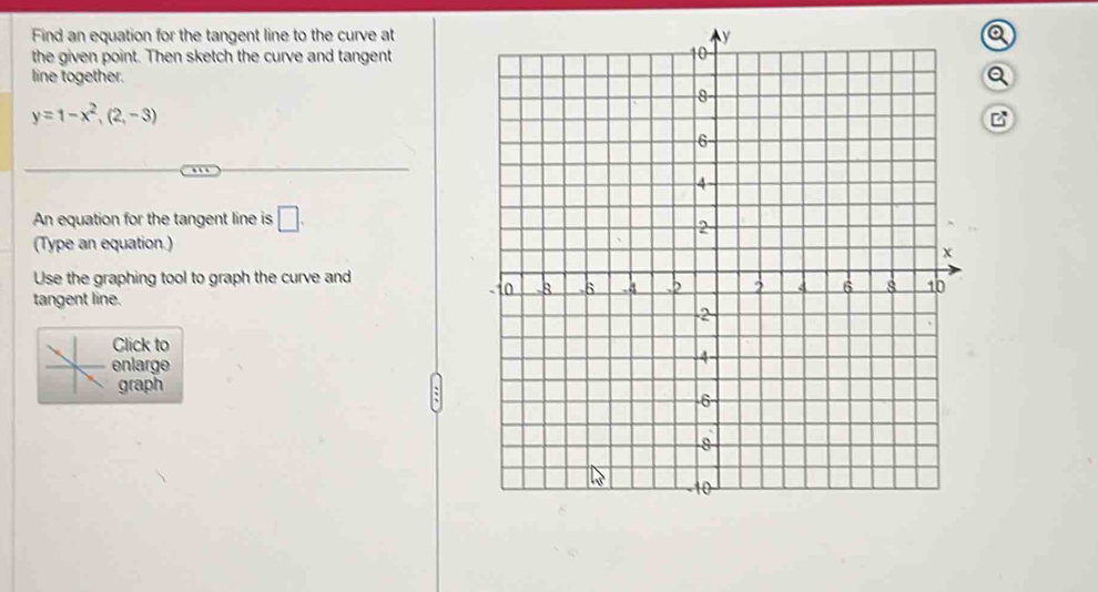 Find an equation for the tangent line to the curve at 
the given point. Then sketch the curve and tangent 
line together.Q
y=1-x^2, (2,-3)
B 
An equation for the tangent line is □ . 
(Type an equation.) 
Use the graphing tool to graph the curve and 
tangent line. 
Click to 
enlarge 
graph