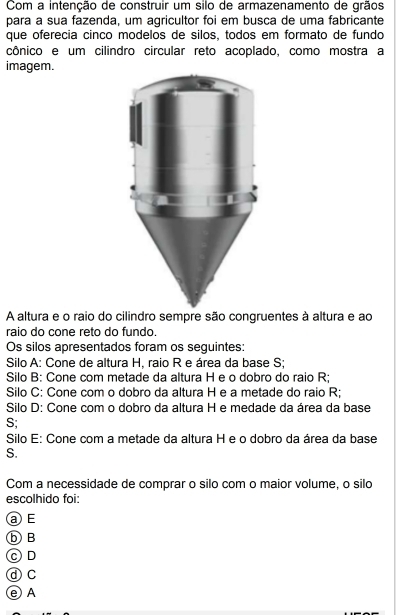 Com a intenção de construir um silo de armazenamento de grãos
para a sua fazenda, um agricultor foi em busca de uma fabricante
que oferecia cinco modelos de silos, todos em formato de fundo
cônico e um cilindro circular reto acoplado, como mostra a
imagem.
A altura e o raio do cilindro sempre são congruentes à altura e ao
raio do cone reto do fundo.
Os silos apresentados foram os seguintes:
Silo A: Cone de altura H, raio R e área da base S;
Silo B: Cone com metade da altura H e o dobro do raio R;
Silo C: Cone com o dobro da altura H e a metade do raio R;
Silo D: Cone com o dobro da altura H e medade da área da base
S;
Silo E: Cone com a metade da altura H e o dobro da área da base
S.
Com a necessidade de comprar o silo com o maior volume, o silo
escolhido foi:
a E
⑤ B
OD
ⓓC
e A