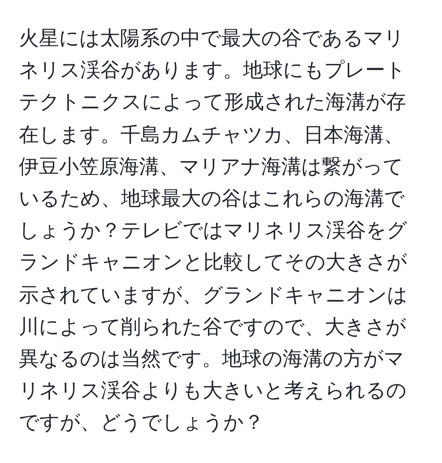 火星には太陽系の中で最大の谷であるマリネリス渓谷があります。地球にもプレートテクトニクスによって形成された海溝が存在します。千島カムチャツカ、日本海溝、伊豆小笠原海溝、マリアナ海溝は繋がっているため、地球最大の谷はこれらの海溝でしょうか？テレビではマリネリス渓谷をグランドキャニオンと比較してその大きさが示されていますが、グランドキャニオンは川によって削られた谷ですので、大きさが異なるのは当然です。地球の海溝の方がマリネリス渓谷よりも大きいと考えられるのですが、どうでしょうか？