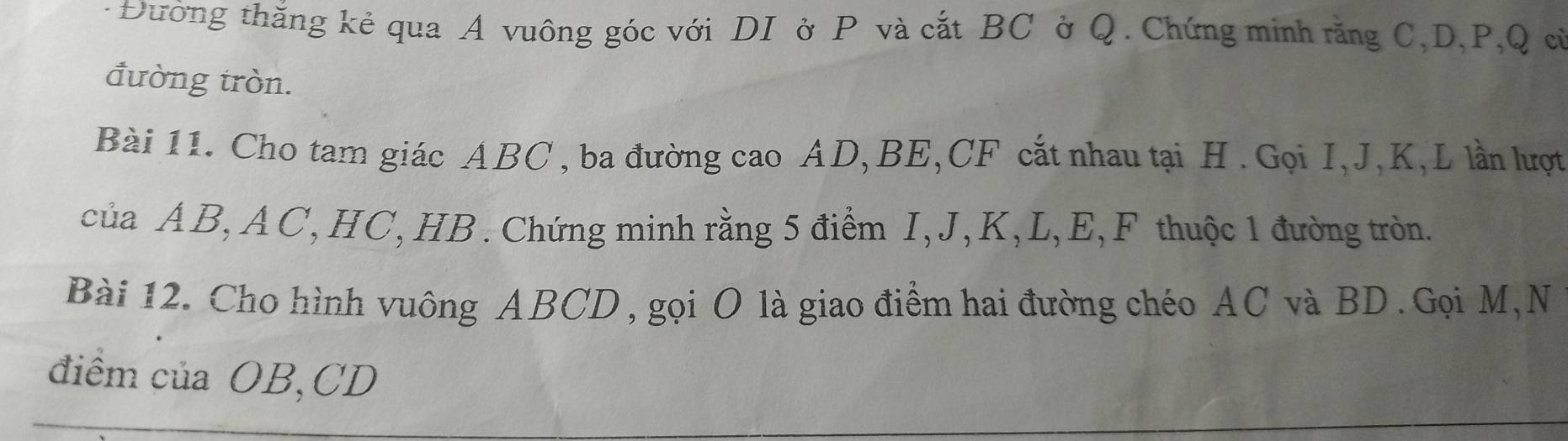 Đường thăng kẻ qua A vuông góc với DI ở P và cắt BC ở Q. Chứng minh răng C, D, P, Q cử 
đường tròn. 
Bài 11. Cho tam giác ABC , ba đường cao AD, BE, CF cắt nhau tại H. Gọi I, J, K, L lần lượt 
của ÁB, AC, HC, HB. Chứng minh rằng 5 điểm I, J, K, L, E, F thuộc 1 đường tròn. 
Bài 12. Cho hình vuông ABCD , gọi O là giao điểm hai đường chéo AC và BD. Gọi M, N 
điểm của OB, CD