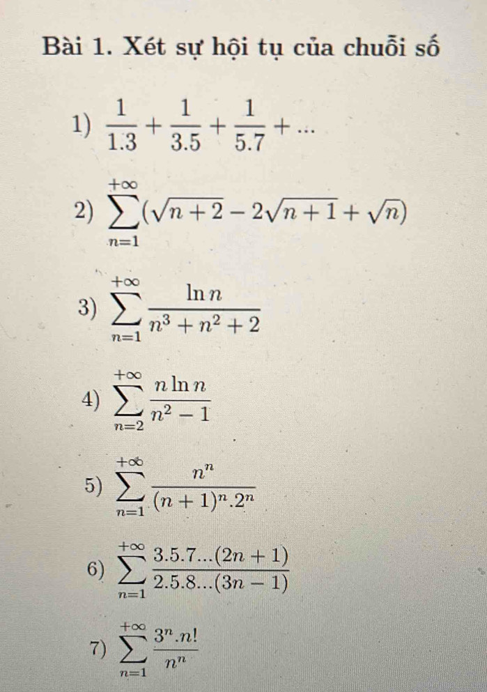 Xét sự hội tụ của chuỗi số 
1)  1/1.3 + 1/3.5 + 1/5.7 +... 
2) sumlimits _(n=1)^(+∈fty)(sqrt(n+2)-2sqrt(n+1)+sqrt(n))
3) sumlimits _(n=1)^(+∈fty) ln n/n^3+n^2+2 
4) sumlimits _(n=2)^(+∈fty) nln n/n^2-1 
5) sumlimits _(n=1)^(+∈fty)frac n^n(n+1)^n.2^n
6) sumlimits _(n=1)^(+∈fty) (3.5.7...(2n+1))/2.5.8...(3n-1) 
7) sumlimits _(n=1)^(+∈fty) 3^n· n!/n^n 