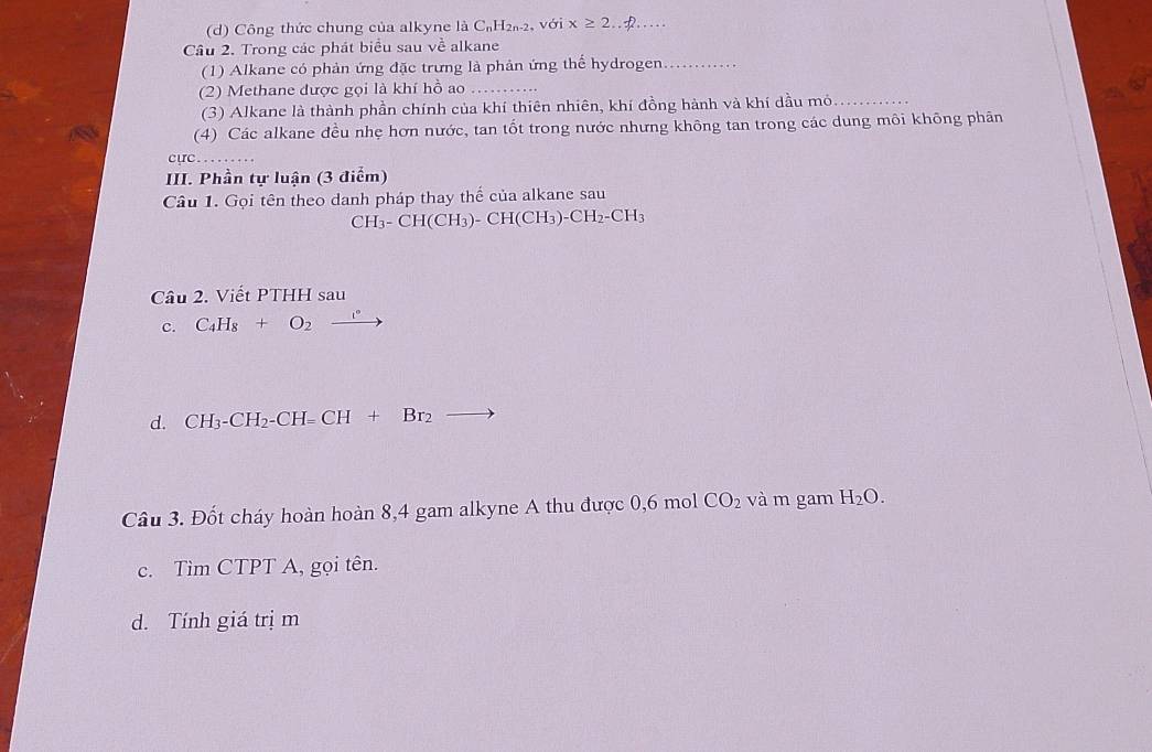 Cô ng thức chung của alkyne laC_nH_2n-2, voix≥ 2.. _ 
Câu 2. Trong các phát biểu sau về alkane 
(1) Alkane có phản ứng đặc trưng là phản ứng thể hydrogen._ 
(2) Methane được gọi là khí hồ ao_ 
(3) Alkane là thành phần chính của khí thiên nhiên, khí đồng hành và khí dầu mỏ_ 
(4) Các alkane đều nhẹ hơn nước, tan tốt trong nước nhưng không tan trong các dung môi không phân 
cực_ 
III. Phần tự luận (3 điểm) 
Câu 1. Gọi tên theo danh pháp thay thế của alkane sau
CH_3-CH(CH_3)-CH(CH_3)-CH_2-CH_3
Câu 2. Viết PTHH sau 
c. C_4H_8+O_2xrightarrow i°
d. CH_3-CH_2-CH=CH+Br_2 to 
Câu 3. Đốt cháy hoàn hoàn 8, 4 gam alkyne A thu được 0, 6 mol CO_2 và m gam H_2O. 
c. Tìm CTPT A, gọi tên. 
d. Tính giá trịm