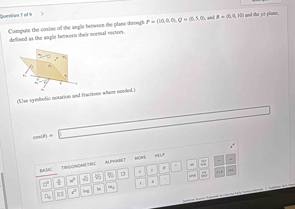 and the yz -plane, 
Compute the cosine of the angle between the plane through P=(10,0,0), Q=(0,5,0) , and R=(0,0,10)
defined as the angle between their normal vectors.
_ n_2 P_2
P_1
a_1
a
a_2 eL · L
B_1
(Use symbolic notation and fractions where needed.)
cos (θ )=□
BASIC TRIGONOMETRIC ALPHABET MORE 
HELP 
∞ beginarrayr NO SOLendarray
DNE  UN/DEF  CLR
□^(□) frac 0□  10^(□) sqrt(□ ) sqrt[3](□ ) sqrt[□](□ ) 01 x y
0
DEL
□ _□  [□ ] e^(□) 0° 1n kv_0 1 
Question Source: Rogawski 4e Calculus Early Transcendentals | Publisher: W.H. Freer