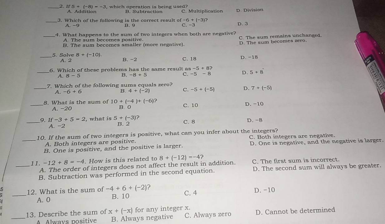 If 5+(-8)=-3 , which operation is being used?
A. Addition B. Subtraction C. Multiplication D. Division
_3. Which of the following is the correct result of -6+(-3)
A. −9 B. 9 C. -3 D. 3
_4. What happens to the sum of two integers when both are negative?
A. The sum becomes positive. C. The sum remains unchanged.
B. The sum becomes smaller (more negative). D. The sum becomes zero.
_5. Solve 8+(-10).
A. 2 B. -2 C. 18 D. -18
_6. Which of these problems has the same result as -5+8
A. 8-5 -8+5 -5-8 D. 5+8
B.
C.
_7. Which of the following sums equals zero?
A. -6+6 B. 4+(-2) C. -5+(-5) D. 7+(-5)
_8. What is the sum of 10+(-4)+(-6) ? D. -10
A. -20 B. 0 C. 10
_9. If -3+5=2 , what is 5+(-3) 2 C. 8 D.-8
A. -2 B. 2
_10. If the sum of two integers is positive, what can you infer about the integers?
A. Both integers are positive. C. Both integers are negative.
B. One is positive, and the positive is larger. D. One is negative, and the negative is larger.
_11. -12+8=-4. How is this related to 8+(-12)=-4 ?
A. The order of integers does not affect the result in addition. C. The first sum is incorrect.
B. Subtraction was performed in the second equation. D. The second sum will always be greater.
12. What is the sum of -4+6+(-2) ?
_A. 0 C. 4 D. -10
B. 10
13. Describe the sum of x+(-x) for any integer x.
_A Alwavs positive B. Always negative C. Always zero D. Cannot be determined