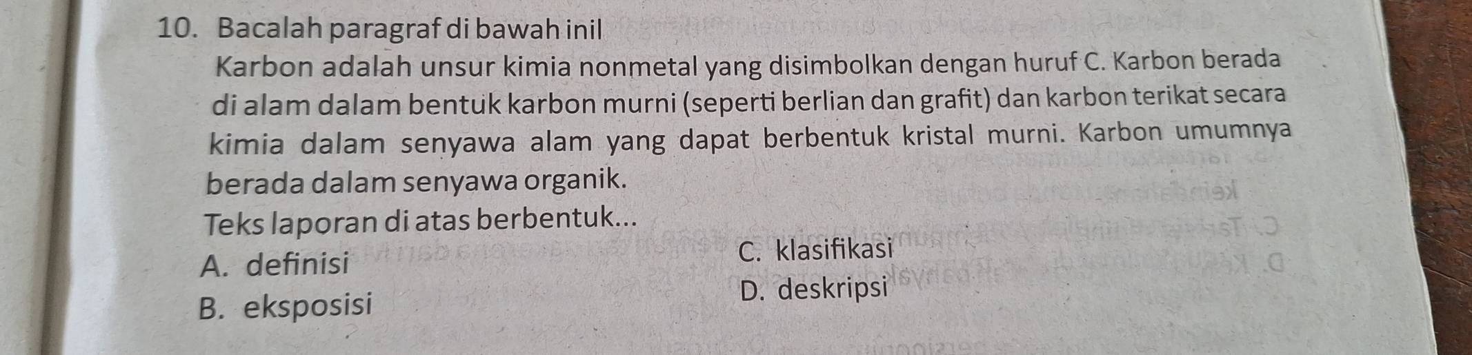 Bacalah paragraf di bawah inil
Karbon adalah unsur kimia nonmetal yang disimbolkan dengan huruf C. Karbon berada
di alam dalam bentuk karbon murni (seperti berlian dan grafit) dan karbon terikat secara
kimia dalam senyawa alam yang dapat berbentuk kristal murni. Karbon umumnya
berada dalam senyawa organik.
Teks laporan di atas berbentuk...
A. definisi
C. klasifikasi
B. eksposisi
D. deskripsi