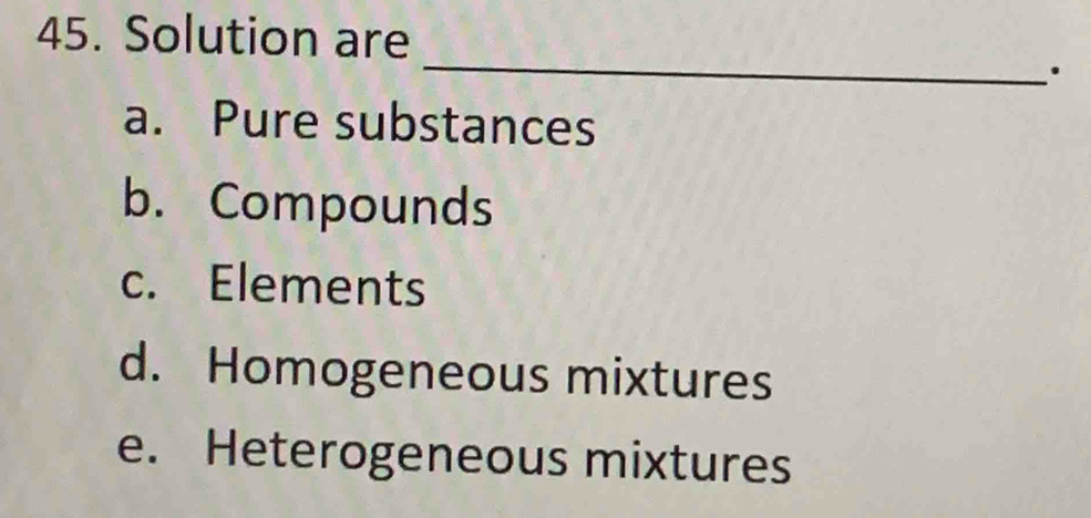 Solution are
_
.
a. Pure substances
b. Compounds
c. Elements
d. Homogeneous mixtures
e. Heterogeneous mixtures