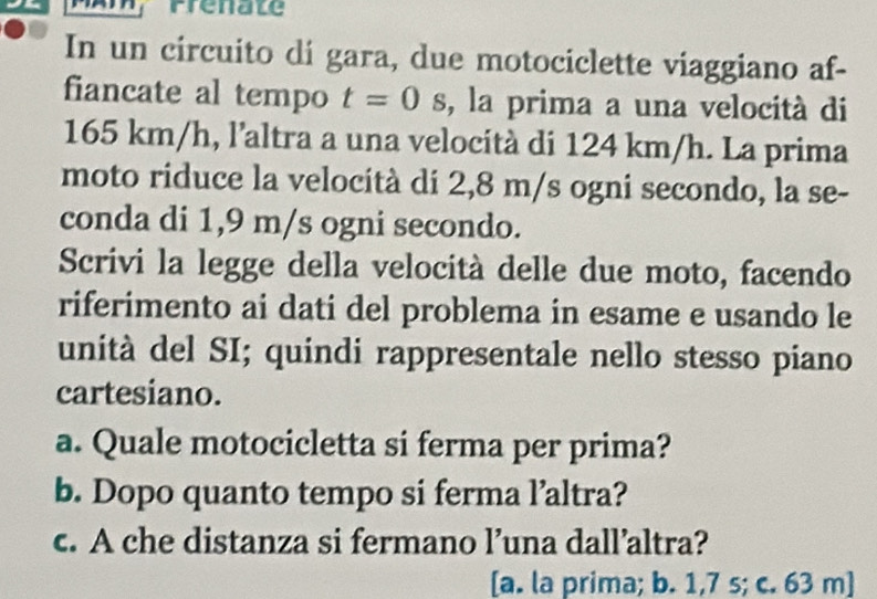 Prenate 
In un circuito di gara, due motociclette viaggiano af- 
fiancate al tempo t=0 , la prima a una velocità di
165 km/h, l’altra a una velocità di 124 km/h. La prima 
moto riduce la velocità di 2,8 m/s ogni secondo, la se- 
conda di 1,9 m/s ogni secondo. 
Scrivi la legge della velocità delle due moto, facendo 
riferimento ai dati del problema in esame e usando le 
unità del SI; quindi rappresentale nello stesso piano 
cartesiano. 
a. Quale motocicletta si ferma per prima? 
b. Dopo quanto tempo si ferma l’altra? 
c. A che distanza si fermano l’una dall’altra? 
[a. la prima; b. 1,7 s; c. 63 m ]