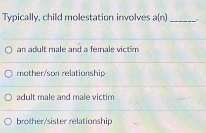 Typically, child molestation involves a(n) _.
an adult male and a female victim
mother/son relationship
adult male and male victim
brother/sister relationship