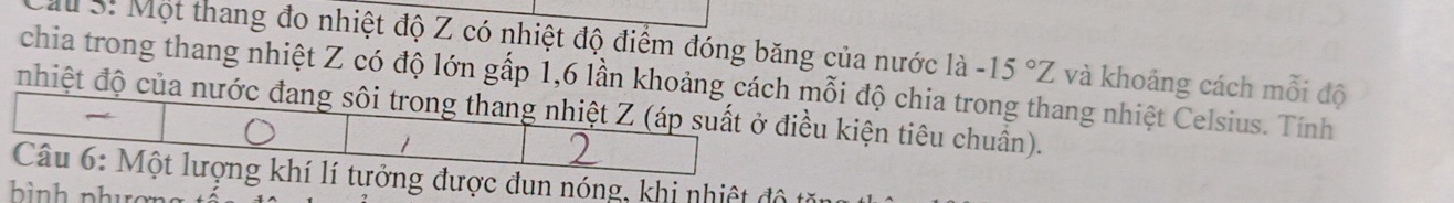 ấu S: Một thang đo nhiệt độ Z có nhiệt độ điểm đóng băng của nước là -15°Z và khoảng cách mỗi độ 
chia trong thang nhiệt Z có độ lớn gấp 1, 6 lần khoảng cách mỗi độ chia trong thang nhiệt Celsius. Tính 
nhiệt độ của nước đang sôi trong thang nhiệt Z (áp suất ở điều kiện tiêu chuẩn). 
Câu 6: Một lượng khí lí tưởng được đun nóng, khi nhiệt độ t 
bình phưc