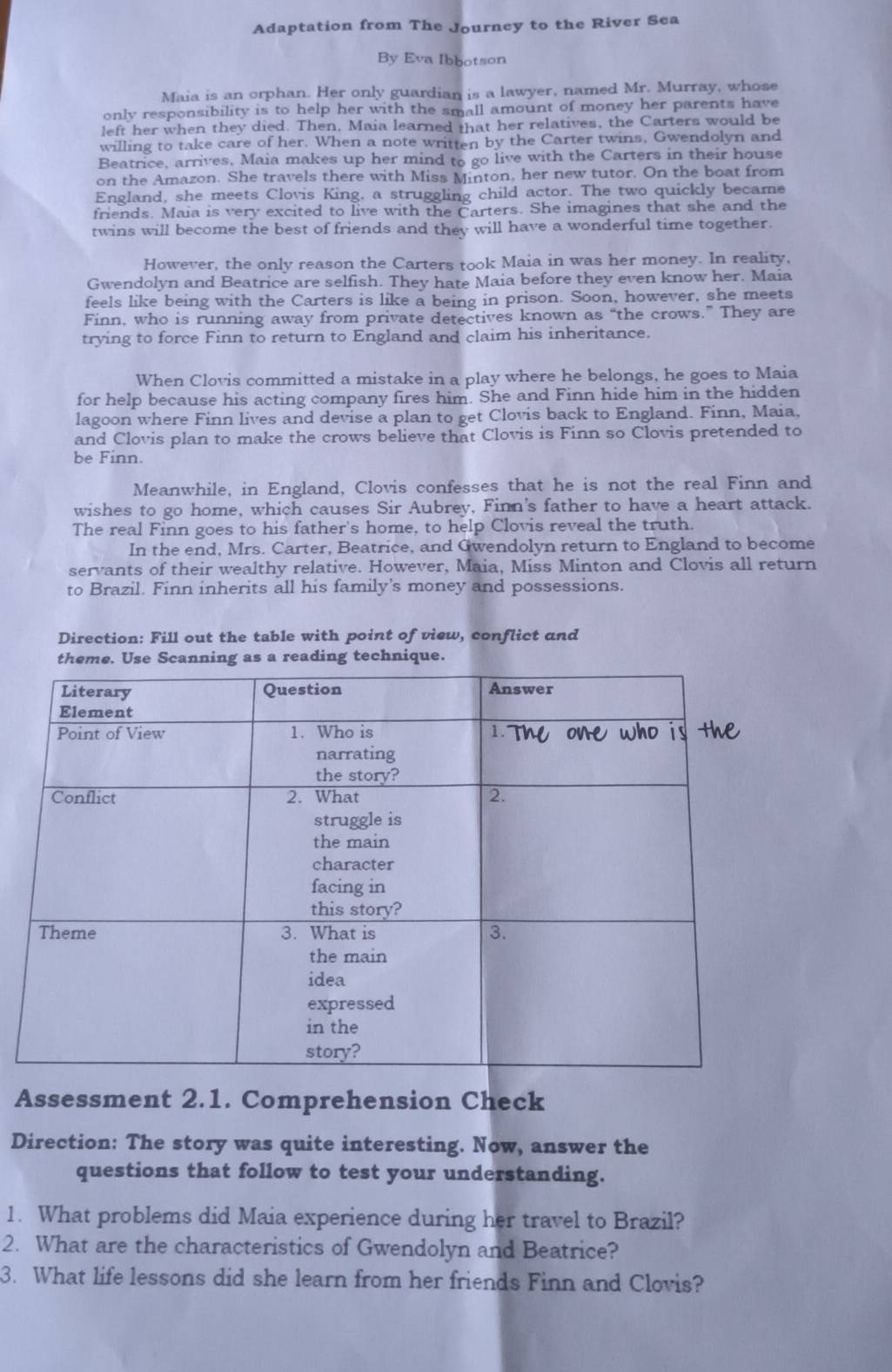 Adaptation from The Journey to the River Sea
By Eva Ibbotson
Maia is an orphan. Her only guardian is a lawyer, named Mr. Murray, whose
only responsibility is to help her with the small amount of money her parents have
left her when they died. Then, Maia learned that her relatives, the Carters would be
willing to take care of her. When a note written by the Carter twins, Gwendolyn and
Beatrice, arrives, Maia makes up her mind to go live with the Carters in their house
on the Amazon. She travels there with Miss Minton, her new tutor. On the boat from
England, she meets Clovis King, a struggling child actor. The two quickly became
friends. Maia is very excited to live with the Carters. She imagines that she and the
twins will become the best of friends and they will have a wonderful time together.
However, the only reason the Carters took Maia in was her money. In reality,
Gwendolyn and Beatrice are selfish. They hate Maia before they even know her. Maia
feels like being with the Carters is like a being in prison. Soon, however, she meets
Finn, who is running away from private detectives known as “the crows.” They are
trying to force Finn to return to England and claim his inheritance.
When Clovis committed a mistake in a play where he belongs, he goes to Maia
for help because his acting company fires him. She and Finn hide him in the hidden
lagoon where Finn lives and devise a plan to get Clovis back to England. Finn, Maia,
and Clovis plan to make the crows believe that Clovis is Finn so Clovis pretended to
be Finn.
Meanwhile, in England, Clovis confesses that he is not the real Finn and
wishes to go home, which causes Sir Aubrey, Finn's father to have a heart attack.
The real Finn goes to his father's home, to help Clovis reveal the truth.
In the end, Mrs. Carter, Beatrice, and Gwendolyn return to England to become
servants of their wealthy relative. However, Maia, Miss Minton and Clovis all return
to Brazil. Finn inherits all his family's money and possessions.
Direction: Fill out the table with point of view, conflict and
theme. Use Scanning as a reading technique.
Assessment 2.1. Comprehension Check
Direction: The story was quite interesting. Now, answer the
questions that follow to test your understanding.
1. What problems did Maia experience during her travel to Brazil?
2. What are the characteristics of Gwendolyn and Beatrice?
3. What life lessons did she learn from her friends Finn and Clovis?