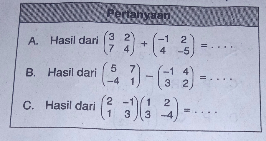 Pertanyaan
A. Hasil dari beginpmatrix 3&2 7&4endpmatrix +beginpmatrix -1&2 4&-5endpmatrix =... 
B. Hasil dari beginpmatrix 5&7 -4&1endpmatrix -beginpmatrix -1&4 3&2endpmatrix =... 
C. Hasil dari beginpmatrix 2&-1 1&3endpmatrix beginpmatrix 1&2 3&-4endpmatrix =...