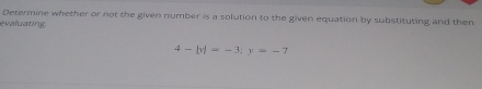 Determine whether or not the given number is a solution to the given equation by substituting and then 
evaluating
4-|y|=-3; y=-7