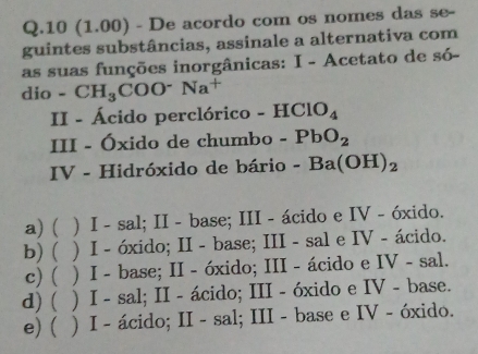 10 (1.00) - De acordo com os nomes das se-
guintes substâncias, assinale a alternativa com
as suas funções inorgânicas: I - Acetato de só-
dio -CH_3COO^-Na^+
II - Ácido perclórico -HClO_4
III - Óxido de chumbo -PbO_2
IV - Hidróxido de bário -Ba(OH)_2
a)  ) I - sal; II - base; III - ácido e IV - óxido.
b)( ) I - óxido; II - base; III - sal e IV - ácido.
c)  ) I - base; II - óxido; III - ácido e IV - sal.
d) ( ) I - sal; II - ácido; III - óxido e IV - base.
e) ) I - ácido; II - sal; III - base e IV - óxido.