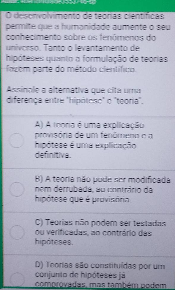 desenvolvimento de teórias científicas
permite que a humanidade aumente o seu
conhecimento sobre os fenômenos do
universo. Tanto o levantamento de
hipóteses quanto a formulação de teorias
fazem parte do método científico.
Assinale a alternativa que cita uma
diferença entre "hipótese" e "teoria".
A) A teoria é uma explicação
provisória de um fenômeno e a
hipótese é uma explicação
definitiva.
B) A teoria não pode ser modificada
nem derrubada, ao contrário da
hipótese que é provisória.
C) Teorias não podem ser testadas
ou verificadas, ao contrário das
hipóteses.
D) Teorias são constituídas por um
conjunto de hipóteses já
comprovadas, mas também podem