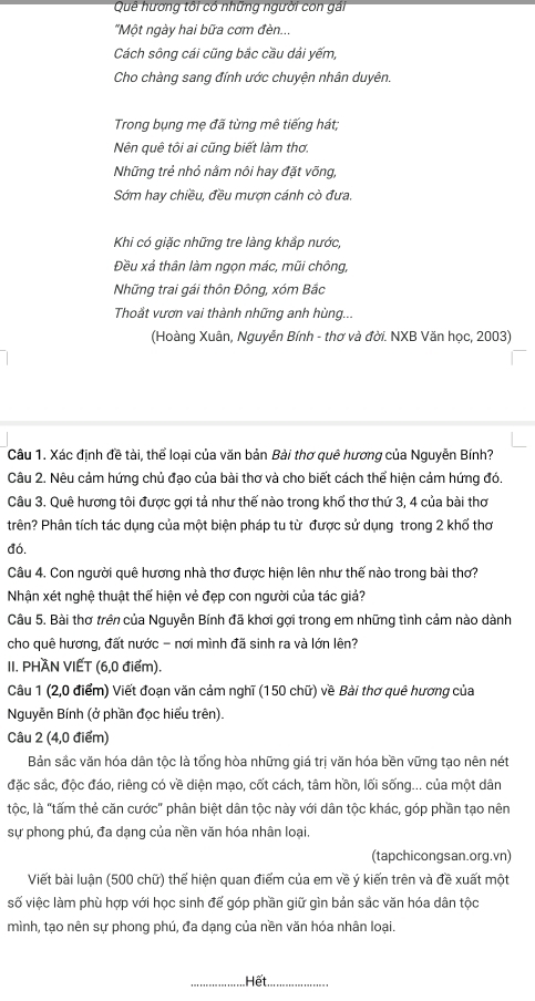 Quê hương tôi có những người con gải
"Một ngày hai bữa cơm đèn...
Cách sông cái cũng bắc cầu dải yếm,
Cho chàng sang đính ước chuyện nhân duyên.
Trong bụng mẹ đã từng mê tiếng hát;
Nên quê tôi ai cũng biết làm thơ.
Những trẻ nhỏ nằm nôi hay đặt võng,
Sớm hay chiều, đều mượn cánh cò đưa.
Khi có giặc những tre làng khắp nước,
Đều xả thân làm ngọn mác, mũi chông,
Những trai gái thôn Đông, xóm Bắc
Thoắt vươn vai thành những anh hùng...
(Hoàng Xuân, Nguyễn Bính - thơ và đời. NXB Văn học, 2003)
Câu 1. Xác định đề tài, thể loại của văn bản Bài thơ quê hương của Nguyễn Bính?
Câu 2. Nêu cảm hứng chủ đạo của bài thơ và cho biết cách thể hiện cảm hứng đó.
Câu 3. Quê hương tôi được gợi tả như thế nào trong khổ thơ thứ 3, 4 của bài thơ
trên? Phân tích tác dụng của một biện pháp tu từ được sử dụng trong 2 khổ thơ
đo.
Câu 4. Con người quê hương nhà thơ được hiện lên như thế nào trong bài thơ?
Nhận xét nghệ thuật thế hiện vẻ đẹp con người của tác giả?
Câu 5. Bài thơ trên của Nguyễn Bính đã khơi gợi trong em những tình cảm nào dành
cho quê hương, đất nước - nơi mình đã sinh ra và lớn lên?
II. PHÀN VIẾT (6,0 điểm).
Câu 1 (2,0 điểm) Viết đoạn văn cảm nghĩ (150 chữ) về Bài thơ quê hương của
Nguyễn Bính (ở phần đọc hiểu trên).
Câu 2 (4,0 điểm)
Bản sắc văn hóa dân tộc là tổng hòa những giá trị văn hóa bền vững tạo nên nét
đặc sắc, độc đáo, riêng có về diện mạo, cốt cách, tâm hồn, lối sống... của một dân
tộc, là "tấm thẻ căn cước" phân biệt dân tộc này với dân tộc khác, góp phần tạo nên
sự phong phú, đa dạng của nền văn hóa nhân loại.
(tapchicongsan.org.vn)
Viết bài luận (500 chữ) thể hiện quan điểm của em về ý kiến trên và đề xuất một
số việc làm phù hợp với học sinh đế góp phần giữ gìn bản sắc văn hóa dân tộc
mình, tạo nên sự phong phú, đa dạng của nền văn hóa nhân loại.
_Hết_