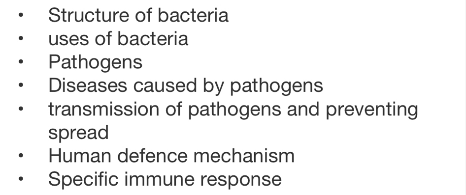 Structure of bacteria
uses of bacteria
Pathogens
Diseases caused by pathogens
transmission of pathogens and preventing
spread
Human defence mechanism
Specific immune response