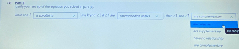 Justify your set up of the equation you solved in part (a).
Since line 1 is parallel to line k and ∠ 1 angle7 are corresponding angles , then ∠ 1 and ∠ 7 are complementary
are congruent
are supplementary are cong
have no relationship
are complementary