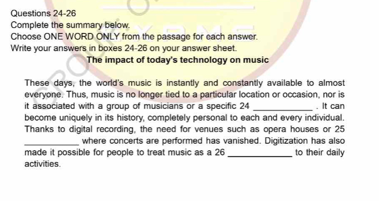 Complete the summary below. 
Choose ONE WORD ONLY from the passage for each answer. 
Write your answers in boxes 24-26 on your answer sheet. 
The impact of today's technology on music 
These days, the world's music is instantly and constantly available to almost 
everyone. Thus, music is no longer tied to a particular location or occasion, nor is 
it associated with a group of musicians or a specific 24 _. It can 
become uniquely in its history, completely personal to each and every individual. 
Thanks to digital recording, the need for venues such as opera houses or 25
_where concerts are performed has vanished. Digitization has also 
made it possible for people to treat music as a 26 _to their daily 
activities.