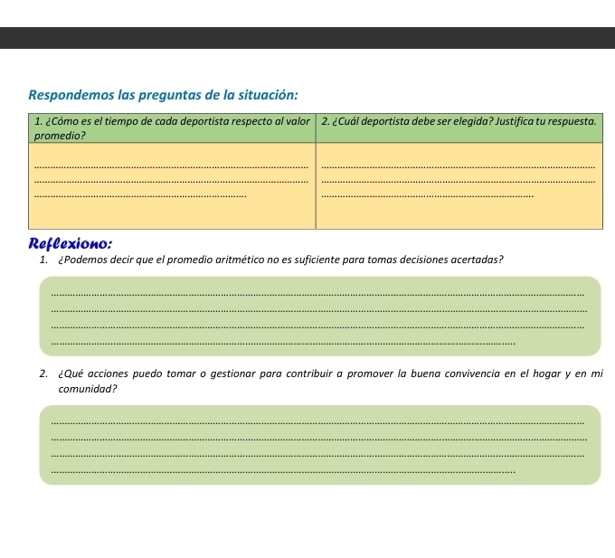 Respondemos las preguntas de la situación: 
Reflexiono: 
1. ¿Podemos decir que el promedio aritmético no es suficiente para tomas decisiones acertadas? 
_ 
_ 
_ 
_ 
2. ¿Qué acciones puedo tomar o gestionar para contribuir a promover la buena convivencia en el hogar y en mi 
comunidad? 
_ 
_ 
_ 
_