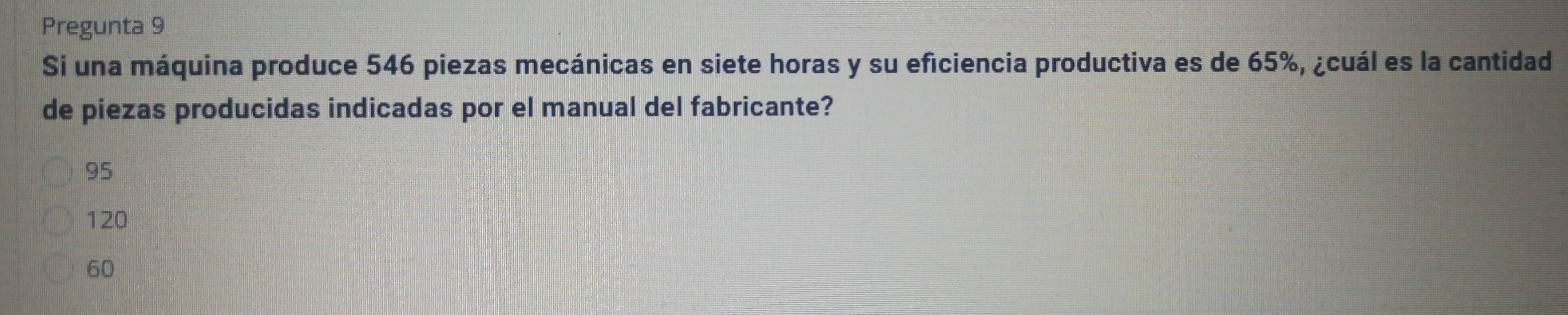 Pregunta 9
Si una máquina produce 546 piezas mecánicas en siete horas y su eficiencia productiva es de 65%, ¿cuál es la cantidad
de piezas producidas indicadas por el manual del fabricante?
95
120
60