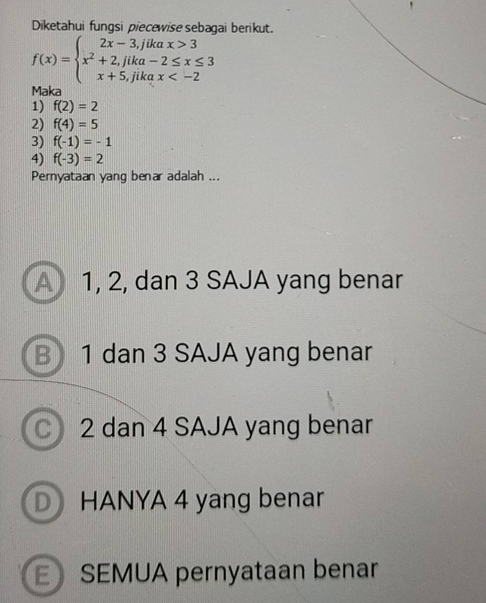 Diketahui fungsi piecewise sebagai berikut.
f(x)=beginarrayl 2x-3,jikax>3 x^2+2,jika-2≤ x≤ 3 x+5,jikax
Maka
1) f(2)=2
2) f(4)=5
3) f(-1)=-1
4) f(-3)=2
Pernyataan yang benar adalah ...
A) 1, 2, dan 3 SAJA yang benar
B 1 dan 3 SAJA yang benar
C 2 dan 4 SAJA yang benar
D HANYA 4 yang benar
E SEMUA pernyataan benar