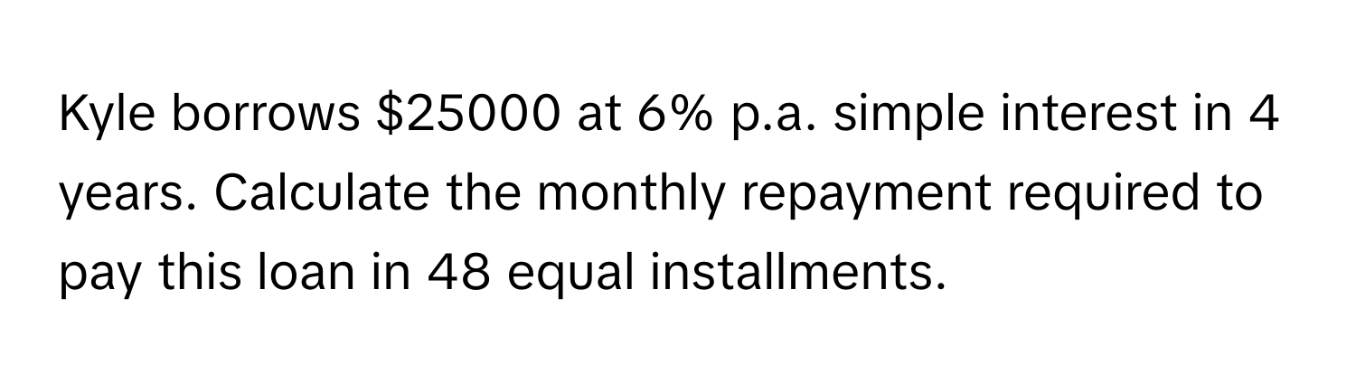 Kyle borrows $25000 at 6% p.a. simple interest in 4 years. Calculate the monthly repayment required to pay this loan in 48 equal installments.