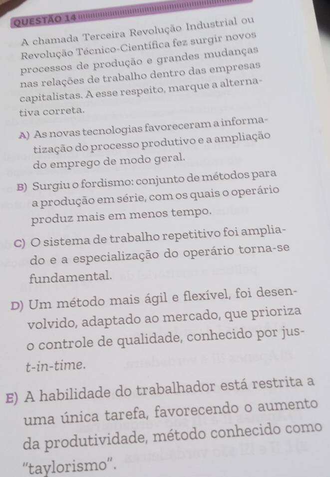 ''''
A chamada Terceira Revolução Industrial ou
Revolução Técnico-Científica fez surgir novos
processos de produção e grandes mudanças
nas relações de trabalho dentro das empresas
capitalistas. A esse respeito, marque a alterna-
tiva correta.
A) As novas tecnologias favoreceram a informa-
tização do processo produtivo e a ampliação
do emprego de modo geral.
B) Surgiu o fordismo: conjunto de métodos para
a produção em série, com os quais o operário
produz mais em menos tempo.
C) O sistema de trabalho repetitivo foi amplia-
do e a especialização do operário torna-se
fundamental.
D) Um método mais ágil e flexível, foi desen-
volvido, adaptado ao mercado, que prioriza
o controle de qualidade, conhecido por jus-
t-in-time.
E) A habilidade do trabalhador está restrita a
uma única tarefa, favorecendo o aumento
da produtividade, método conhecido como
“'taylorismo”.