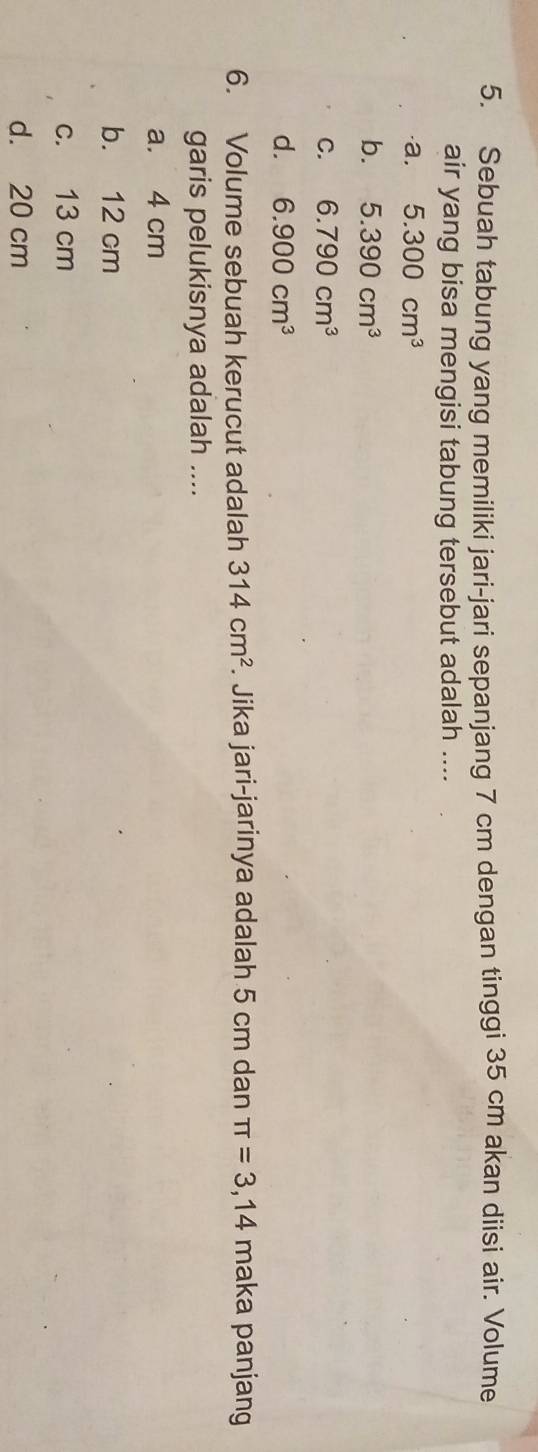 Sebuah tabung yang memiliki jari-jari sepanjang 7 cm dengan tinggi 35 cm akan diisi air. Volume
air yang bisa mengisi tabung tersebut adalah ....
·a. 5.300cm^3
b. 5.390cm^3
C. 6.790cm^3
d. 6.900cm^3
6. Volume sebuah kerucut adalah 314cm^2. Jika jari-jarinya adalah 5 cm dan π =3,14 maka panjang
garis pelukisnya adalah ....
a. 4 cm
b. 12 cm
c. 13 cm
d. 20 cm