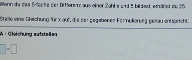 Wenn du das 5 -fache der Differenz aus einer Zahl x und 5 bildest, erhältst du 25. 
Stelle eine Gleichung für x auf, die der gegebenen Formulierung genau entspricht. 
A - Gleichung aufstellen
□ =□