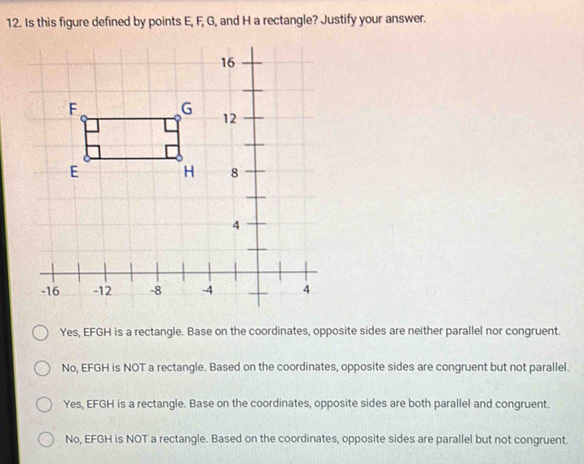 Is this figure defined by points E, F, G, and H a rectangle? Justify your answer.
Yes, EFGH is a rectangle. Base on the coordinates, opposite sides are neither parallel nor congruent.
No, EFGH is NOT a rectangle. Based on the coordinates, opposite sides are congruent but not parallel.
Yes, EFGH is a rectangle. Base on the coordinates, opposite sides are both parallel and congruent.
No, EFGH is NOT a rectangle. Based on the coordinates, opposite sides are parallel but not congruent.