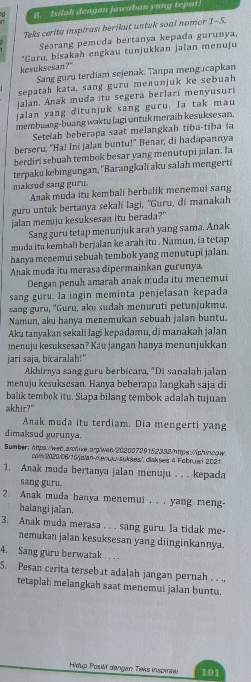 Isilah dengan jawaban yang tepat!
n
Teks cerita inspirasi berikut untuk soal nomor 1-5.
Seorang pemuda bertanya kepada gurunya,
"Guru, bisakah engkau tunjukkan jalan menuju
kesuksesan?"
Sang guru terdiam sejenak. Tanpa mengucapkan
sepatah kata, sang guru menunjuk ke sebuah
jalan. Anak muda itu segera berlari menyusuri
jalan yang ditunjuk sang guru. Ia tak mau
membuang-buang waktu lagi untuk meraih kesuksesan.
Setelah beberapa saat melangkah tiba-tiba ia
berseru, "Ha! Ini jalan buntu!" Benar, di hadapannya
berdiri sebuah tembok besar yang menutupi jalan. Ia
terpaku kebingungan, ''Barangkali aku salah mengerti
maksud sang guru.
Anak muda itu kembali berbalik menemui sang
guru untuk bertanya sekali lagi, "Guru, di manakah
jalan menuju kesuksesan itu berada?”
Sang guru tetap menunjuk arah yang sama. Anak
muda itu kembali berjalan ke arah itu . Namun, ia tetap
hanya menemui sebuah tembok yang menutupi jalan.
Anak muda itu merasa dipermainkan gurunya.
Dengan penuh amarah anak muda itu menemui
sang guru. Ia ingin meminta penjelasan kepada
sang guru, "Guru, aku sudah menuruti petunjukmu.
Namun, aku hanya menemukan sebuah jalan buntu.
Aku tanyakan sekali lagi kepadamu, di manakah jalan
menuju kesuksesan? Kau jangan hanya menunjukkan
jari saja, bicaralah!”
Akhirnya sang guru berbicara, “Di sanalah jalan
menuju kesuksesan. Hanya beberapa langkah saja di
balik tembok itu. Siapa bilang tembok adalah tujuan
akhir?"
Anak muda itu terdiam. Dia mengerti yang
dimaksud gurunya.
Sumber: https://web.archive.org/web/20200729152332/https://iphincow.
com/2020/06/10/jalan-menuju-sukses/, diakses 4 Februari 2021
1. Anak muda bertanya jalan menuju . . . kepada
sang guru.
2. Anak muda hanya menemui . . . yang meng-
halangi jalan.
3. Anak muda merasa . . . sang guru. Ia tidak me-
nemukan jalan kesuksesan yang diinginkannya.
4. Sang guru berwatak . . . .
5. Pesan cerita tersebut adalah jangan pernah . . .,
tetaplah melangkah saat menemui jalan buntu.
Hidup Positif dengan Teks Inspirasi 101