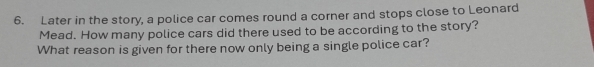 Later in the story, a police car comes round a corner and stops close to Leonard 
Mead. How many police cars did there used to be according to the story? 
What reason is given for there now only being a single police car?