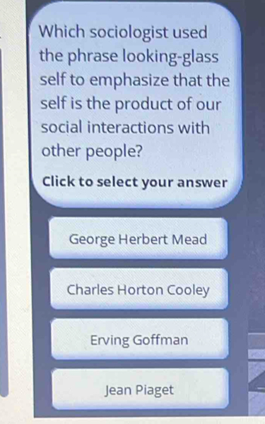 Which sociologist used
the phrase looking-glass
self to emphasize that the
self is the product of our
social interactions with
other people?
Click to select your answer
George Herbert Mead
Charles Horton Cooley
Erving Goffman
Jean Piaget