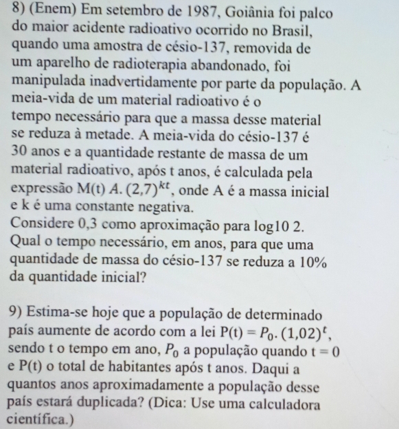 (Enem) Em setembro de 1987, Goiânia foi palco 
do maior acidente radioativo ocorrido no Brasil, 
quando uma amostra de césio- 137, removida de 
um aparelho de radioterapia abandonado, foi 
manipulada inadvertidamente por parte da população. A 
meia-vida de um material radioativo é o 
tempo necessário para que a massa desse material 
se reduza à metade. A meia-vida do césio- 137 é
30 anos e a quantidade restante de massa de um 
material radioativo, após t anos, é calculada pela 
expressão M(t) A. (2,7)^kt , onde A é a massa inicial 
e k é uma constante negativa. 
Considere 0,3 como aproximação para log10 2. 
Qual o tempo necessário, em anos, para que uma 
quantidade de massa do césio- 137 se reduza a 10%
da quantidade inicial? 
9) Estima-se hoje que a população de determinado 
país aumente de acordo com a lei P(t)=P_0. (1,02)^t, 
sendo t o tempo em ano, P_0 a população quando t=0
e P(t) o total de habitantes após t anos. Daqui a 
quantos anos aproximadamente a população desse 
país estará duplicada? (Dica: Use uma calculadora 
científica.)