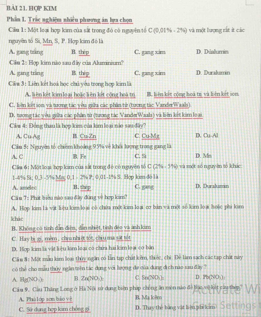 BAI 21. HợP KIM
Phần I. Trắc nghiệm nhiều phương án lựa chọn
Cầu 1: Một loại hợp kim của sắt trong đó có nguyên tố C (0,01% - 2%) và một lượng rất ít các
nguyên tố Si, Mn, S, P. Hợp kim đó là
A. gang trăng B. thép C. gang xám D. Düalumin
Câu 2: Hợp kim nào sau đây của Aluminium?
A. gang trăng B. thép C. gang xám D. Duralumin
Câu 3: Liên kết hoá học chủ yếu trong hợp kim là
A. liên kết kimloại hoặcliên kết cộng hoá trị. B. liên kết cộng hoá trị và liên kết ion
C. liên kết ion và tương tác yếu giữa các phần tử (tương tác VanderWaals).
D. tương tác yếu giữa các phần tử (tương tác VanderWaals) và liên kết kim loại.
Cầu 4: Đồng thau là hợp kim của kim loại nào sau đây?
A. Cu-Ag B. Cu-Zn C. Cu-Mg D. Cu-Al
Câu 5: Nguyên tổ chiếm khoảng 95% về khối lượng trong gang là
A. C B. Fe C. Si D. Mn
Cầu 6: Một loại hợp kim của sắt trong đó có nguyên tổ C (2% - 5%) và một số nguyên tổ khác:
1-4% Si; 0,3 -5% Mn; 0,1 - 2% P; 0,01-1% S. Hợp kim đó là
A. amelec B. thép C. gang D. Duralumin
Cầâu 7: Phát biểu nào sau đây đứng về hợp kim?
A. Hợp kim là vật liệu kim loại có chứa một kim loại cơ bản và một số kim loại hoặc phi kim
khác
B. Không có tính dẫn điện, dẫn nhiệt, tính dẻo và ánh kim
C. Hay bi gi, mềm , chiunhiệt tốt, chịuma sát tốt
D. Hợp kim là vật liệu kim loại có chứa hai kim loại cơ bản
Cầu 8: Một mẫu kim loại thủy ngân có lẫn tạp chất kêm, thiếc, chì. Để làm sạch các tạp chất này
có thể cho mẫu thủy ngân trên tác dụng với lượng dư của dung dị ch nào sau đây  ?
A. Hg(NO_3)_2 B. Zn(NO_3)_2 C. Sn(NO_3)_2 D. Pb(NO_3)_2
Cầu 9. Cầu Thăng Long ở Hà Nội sử dụng biện pháp chống ăn mòn nào đề bảo vệ kết cầu thép?
A. Phủ lớp sơn bảo vệ B. Mạ kẽm
C. Sử dụng hợp kim chồng gỉ D. Thay thể băng vật liệu phi kim