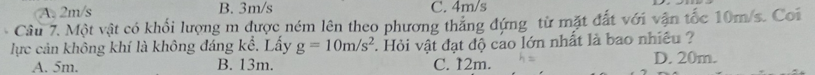 A. 2m/s B. 3m/s C. 4m/s
Câu 7. Một vật có khối lượng m được ném lên theo phương thắng đứng từ mặt đất với vận tốc 10m/s. Coi
lực cản không khí là không đáng kể. Lấy g=10m/s^2. Hỏi vật đạt độ cao lớn nhất là bao nhiêu ?
A. 5m. B. 13m. C. 12m. D. 20m.