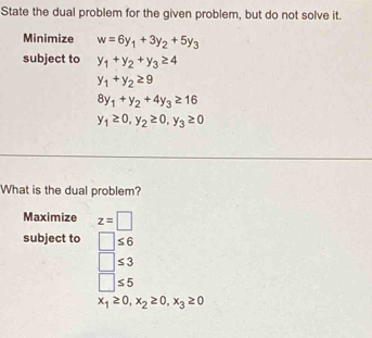 State the dual problem for the given problem, but do not solve it.
Minimize w=6y_1+3y_2+5y_3
subject to y_1+y_2+y_3≥ 4
y_1+y_2≥ 9
8y_1+y_2+4y_3≥ 16
y_1≥ 0, y_2≥ 0, y_3≥ 0
What is the dual problem?
Maximize z=□
subject to □ ≤ 6
□ ≤ 3
□ ≤ 5
x_1≥ 0, x_2≥ 0, x_3≥ 0