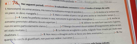 Nei seguenti períodi, sottolínea le subordinate concessive e indica il modo e il tempo dei verbi. 
1, Nonostante sia ormai anziana, mia nonna ha moltissima energia da spendere. ( 
mi piace, io devo mangiarla. ( _) * 3. Marco è andato al parco con gli amici anche se c'era brutto tempo. ( .) × 2. Anche se la verdura non 
_) 。 4 . Laura ha preferito restare in casa, nonostante la giornata fosse meravigliosa. ( 
avevamo prenotato abbiamo dovuto aspettare. (_ ) = 6. Sebbene sia stata fuori casa tutto il giomo, .) « 5. Anche se 
non mi sento particolarmente stanca. (_ ) « 7. Ritengo che avresti dovuto andare all inaugurazione, anche se nom 
eri stato invitato. (_ ) * 8. La baita era accogliente e pulita, malgrado fosse rimasta per molti mesi 
disabitata. (_ .) « 9, Non riesco a dimagrire anche se faccio una dieta severissima. (_ ) × 10. Per 
quanto tu cerchi di giustificarti, non puoi non vedere i tuoi errori. (_ 
ria nella forma indicata.