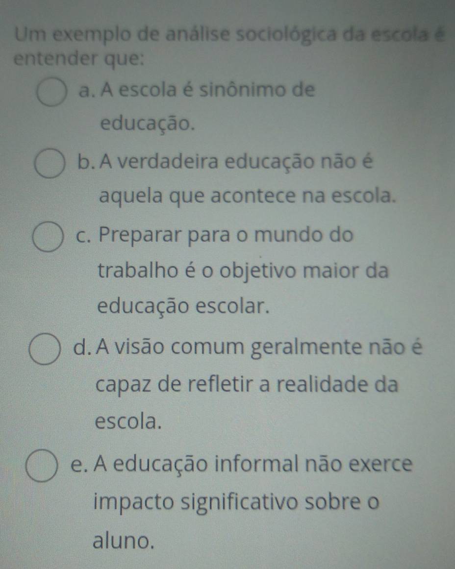 Um exemplo de análise sociológica da escola é
entender que:
a. A escola é sinônimo de
educação.
b. A verdadeira educação não é
aquela que acontece na escola.
c. Preparar para o mundo do
trabalho é o objetivo maior da
educação escolar.
d. A visão comum geralmente não é
capaz de refletir a realidade da
escola.
e. A educação informal não exerce
impacto significativo sobre o
aluno.