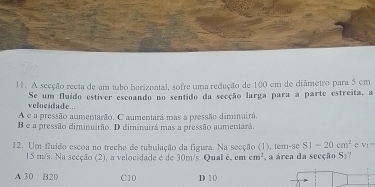 A secção recta de um tubo harizental, sofre uma redução de 100 cm de diâmetro para 5 cm.
velocidade... Se um fuído estiver escoando no sentido da secção larga para a parte estreita, a
A e a pressão aumentarão. C aumentará mas a pressão diminuirá.
B e a pressão diminuirão. D diminuirá mas a pressão aumentará.
12. Um fluído escoa no trecho de tubulação da figura. Na seeção (1), tem-se S1-20cm^2 e V_1=
15 m/s. Na secção (2), a velocidade é de 30m/s. Qual é, em cm^2 ,a área da seeção S₂?
A 30 B20 C10 D 1 0