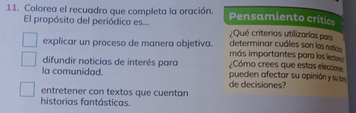 Colorea el recuadro que completa la oración. Pensamiento crítico
El propósito del periódico es...
¿Qué criterios utilizarías para
explicar un proceso de manera objetiva. determinar cuáles son las noticias
más importantes para los lectores
difundir noticias de interés para ¿Cómo crees que estas elecciones
la comunidad.
pueden afectar su opinión y su to
de decisiones?
entretener con textos que cuentan
historias fantásticas.