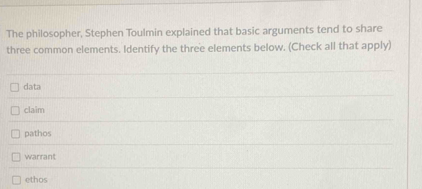 The philosopher, Stephen Toulmin explained that basic arguments tend to share
three common elements. Identify the three elements below. (Check all that apply)
data
claim
pathos
warrant
ethos