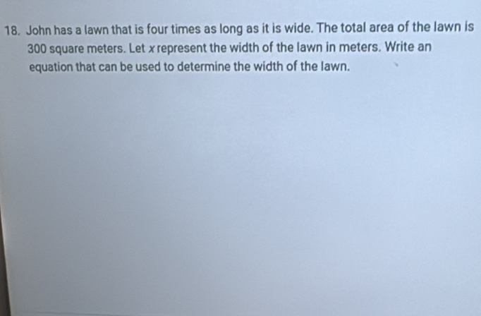 John has a lawn that is four times as long as it is wide. The total area of the lawn is
300 square meters. Let x represent the width of the lawn in meters. Write an 
equation that can be used to determine the width of the lawn.