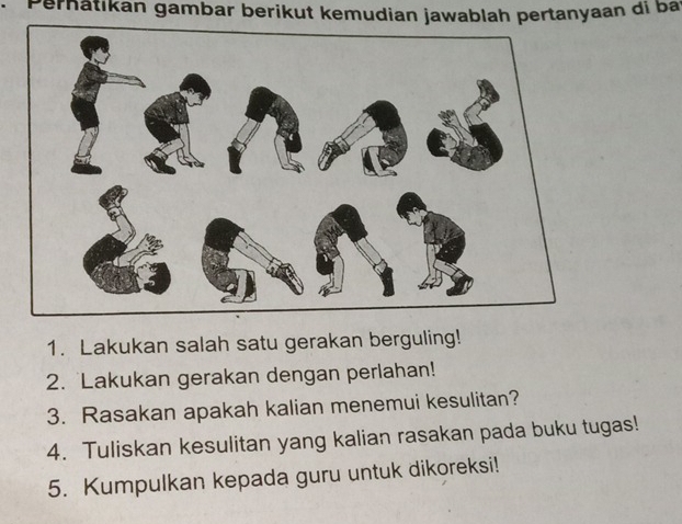 Perhätikan gambar berikut kemudian jawablah pertanyaan di ba 
1. Lakukan salah satu gerakan berguling! 
2. Lakukan gerakan dengan perlahan! 
3. Rasakan apakah kalian menemui kesulitan? 
4. Tuliskan kesulitan yang kalian rasakan pada buku tugas! 
5. Kumpulkan kepada guru untuk dikoreksi!