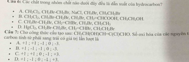 Cầu 6: Các chất trong nhóm chất nào dưới đây đều là dẫn xuất của hydrocarbon?
A. CH_2Cl_2, CH_2Br-CH_2Br, NaCl, CH_3Br, CH_3CH_2Br
B. CH_2Cl_2, CH_2Br. CH_2Br, CH_3Br, CH_2=CHCOOH, CH_3CH_2OH.
C. CH_2Br-CH_2Br, CH_2=CHBr, CH_3Br, CH_3CH_3
D. HgCl_2, CH_2Br-CH_2Br, CH_2=CHBr, CH_3CH_2Br
Câu 7: Cho công thức cấu tạo sau: CH_3CH(OH)CH=C(CI)CHO 0. Số oxi hóa của các nguyên từ
carbon tính từ phái sang trái có giá trị lần lượt là
A. +1; +1; -1; 0; -3.
B. +1; -1; -1; 0; -3.
C. +1; +1; 0; -1; +3.
D. +1; -1; 0; -1; +3.